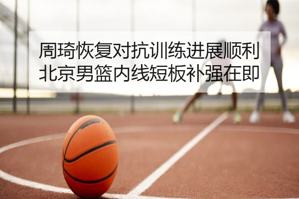 周琦恢复对抗训练进展顺利 北京男篮内线短板补强在即
